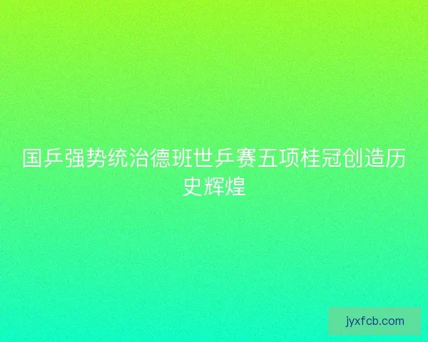国乒强势统治德班世乒赛五项桂冠创造历史辉煌