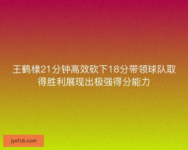 王鹤棣21分钟高效砍下18分带领球队取得胜利展现出极强得分能力