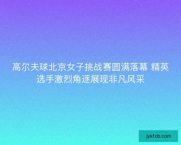 高尔夫球北京女子挑战赛圆满落幕 精英选手激烈角逐展现非凡风采