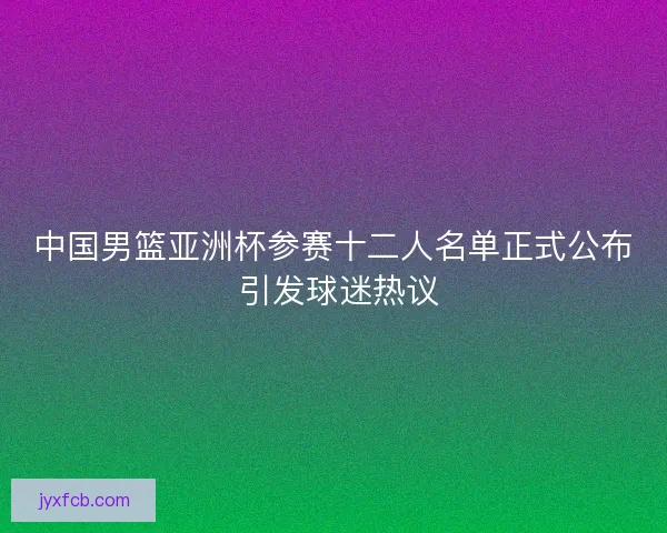 中国男篮亚洲杯参赛十二人名单正式公布 引发球迷热议